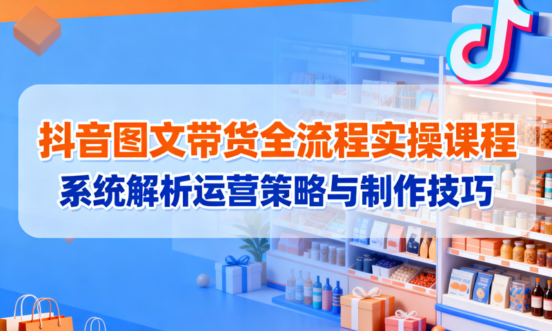 抖音图文带货全流程实操课程：系统解析运营策略与制作技巧